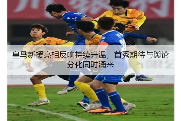 皇马新援亮相反响持续升温，首秀期待与舆论分化同时涌来